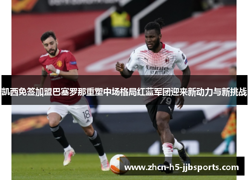 凯西免签加盟巴塞罗那重塑中场格局红蓝军团迎来新动力与新挑战