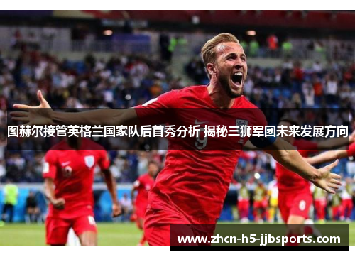 图赫尔接管英格兰国家队后首秀分析 揭秘三狮军团未来发展方向