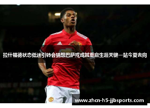 拉什福德状态低迷引转会猜想巴萨或成其重启生涯关键一站今夏去向