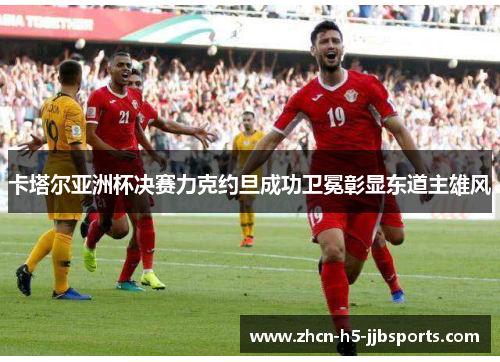 卡塔尔亚洲杯决赛力克约旦成功卫冕彰显东道主雄风 卡塔尔亚洲杯决赛力克约旦成功卫冕彰显东道主雄风
