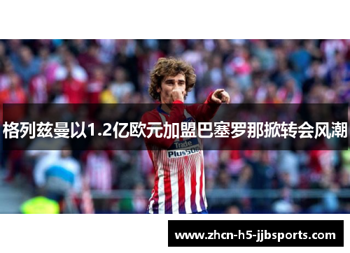 格列兹曼以1.2亿欧元加盟巴塞罗那掀转会风潮 格列兹曼以1.2亿欧元加盟巴塞罗那掀转会风潮