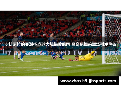 沙特阿拉伯亚洲杯点球大战惜败韩国 曼奇尼提前离场引发热议 沙特阿拉伯亚洲杯点球大战惜败韩国 曼奇尼提前离场引发热议
