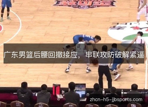广东男篮后腰回撤接应,串联攻防破解紧逼 广东男篮后腰回撤接应,串联攻防破解紧逼
